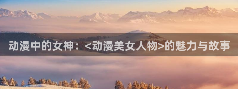 囧次元最新：动漫中的女神：<动漫美女人物>的魅力与故事